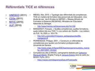 Référentiels TICE et références
• UNESCO (2011)
• C2i2e (2011)
• MITIC (2010)
• AUF (2010)
• MBODJ, Mar, 2010, « Typologie des référentiels de compétences
TICE en matière de formation des personnels de l’éducation. Une
étude de cas : les E‐Ecoles du NEPAD », Réseau Africain de
Formation à Distance (RESAFAD). Ministère de l’Education
Nationale du Sénégal,
– http://www.frantice.net/docannexe.php?id=336
• MANGENOT, François, « Quelles compétences, quelles formations,
quels métiers liés aux TICE ?»,Les cahiers de l’Asdifle – Les métiers
du FLE, 16, 2005, p. 163-176.
– http://w3.u-grenoble3.fr/espace_pedagogique/asdifle-
mangenot.rtf
• PERRENOUD, Philippe, 2001, « Construire un référentiel de
compétences pour guider une formation professionnelle »,
Université de Genève
– http://www.unige.ch/fapse/SSE/teachers/perrenoud/php_main/p
hp_2001/2001_33.html
• Compétences clés et MOOC, cartographie réalisée par Catherine
Macquart-Martin, Brigitte Friang et Jacques Dubois dans le cadre du
MOOC ITyPa, 2013
– https://cacoo.com/diagrams/eZoeLd4TtJaUaw6e
 