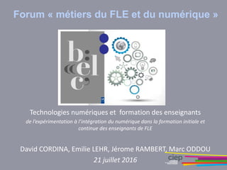 Forum « métiers du FLE et du numérique »
Technologies numériques et formation des enseignants
de l’expérimentation à l’intégration du numérique dans la formation initiale et
continue des enseignants de FLE
David CORDINA, Emilie LEHR, Jérome RAMBERT, Marc ODDOU
21 juillet 2016
 