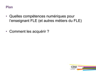 Plan
• Quelles compétences numériques pour
l’enseignant FLE (et autres métiers du FLE)
• Comment les acquérir ?
 