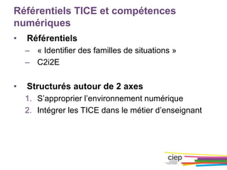 Référentiels TICE et compétences
numériques
• Référentiels
– « Identifier des familles de situations »
– C2i2E
• Structurés autour de 2 axes
1. S’approprier l’environnement numérique
2. Intégrer les TICE dans le métier d’enseignant
 