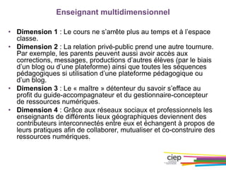 Enseignant multidimensionnel
• Dimension 1 : Le cours ne s’arrête plus au temps et à l’espace
classe.
• Dimension 2 : La relation privé-public prend une autre tournure.
Par exemple, les parents peuvent aussi avoir accès aux
corrections, messages, productions d’autres élèves (par le biais
d’un blog ou d’une plateforme) ainsi que toutes les séquences
pédagogiques si utilisation d’une plateforme pédagogique ou
d’un blog.
• Dimension 3 : Le « maître » détenteur du savoir s’efface au
profit du guide-accompagnateur et du gestionnaire-concepteur
de ressources numériques.
• Dimension 4 : Grâce aux réseaux sociaux et professionnels les
enseignants de différents lieux géographiques deviennent des
contributeurs interconnectés entre eux et échangent à propos de
leurs pratiques afin de collaborer, mutualiser et co-construire des
ressources numériques.
 