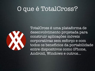 O que é TotalCross? 
TotalCross é uma plataforma de 
desenvolvimento projetada para 
construir aplicações móveis 
corporativas sem esforço e com 
todos os benefícios da portabilidade 
entre dispositivos como iPhone, 
Android, Windows e outros... 
 
