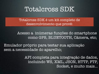 Totalcross SDK 
Totalcross SDK é um kit completo de 
desenvolvimento que provê: 
Acesso a inúmeras funções do smartphone 
como GPS, BLUETOOTH, Câmera, etc; 
Emulador próprio para testar sua aplicação 
sem a necessidade do aparelho; 
API completa para integração de dados, 
incluindo WS, XML, JSON, HTTP, FTP, 
Socket, e muito mais… 
 