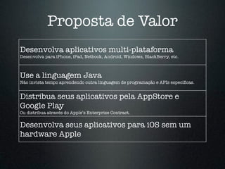 Proposta de Valor 
Desenvolva aplicativos multi-plataforma 
Desenvolva para iPhone, iPad, Netbook, Android, Windows, BlackBerry, etc. 
Use a linguagem Java 
Não invista tempo aprendendo outra linguagem de programação e APIs específicas. 
Distribua seus aplicativos pela AppStore e 
Google Play 
Ou distribua através do Apple’s Enterprise Contract. 
Desenvolva seus aplicativos para iOS sem um 
hardware Apple 
 