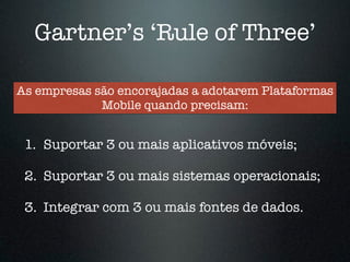 Gartner’s ‘Rule of Three’ 
As empresas são encorajadas a adotarem Plataformas 
Mobile quando precisam: 
1. Suportar 3 ou mais aplicativos móveis; 
! 
2. Suportar 3 ou mais sistemas operacionais; 
! 
3. Integrar com 3 ou mais fontes de dados. 
 