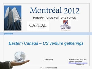 Montréal 2012
                 INTERNATIONAL VENTURE FORUM




présentent




     Eastern Canada – US venture gatherings


                         1st edition         Martin Duchaîne, B. ing MBA
                                             Président et fondateur
                                             MDuchaine@capitalinnovation.ca
                                                       514-699-7177

                     v.4.1– Septembre 2011
 