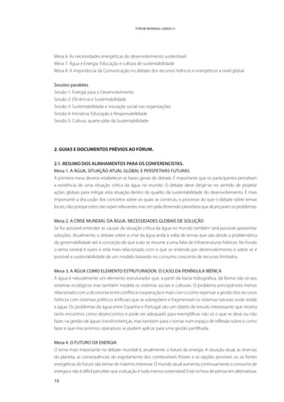 FÓRUM MUNDIAL LISBOA 21




Mesa 6: As necessidades energéticas do desenvolvimento sustentável
Mesa 7: Água e Energia. Educação e cultura de sustentabilidade
Mesa 8: A importância da Comunicação no debate dos recursos hídricos e energéticos a nível global


Sessões paralelas
Sessão 1: Energia para o Desenvolvimento
Sessão 2: Eficiência e Sustentabilidade
Sessão 3: Sustentabilidade e inovação social nas organizações
Sessão 4: Iniciativa, Educação e Responsabilidade
Sessão 5: Cultura, quarto pilar da Sustentabilidade




2. GUIAS E DOCUMENTOS PRÉVIOS AO FÓRUM.

2.1. RESUMO DOS ALINHAMENTOS PARA OS CONFERENCISTAS.
Mesa 1. A ÁGUA, SITUAÇÃO ATUAL GLOBAL E PERSPETIVAS FUTURAS
A primeira mesa deveria estabelecer as bases gerais do debate. É importante que os participantes percebam
a existência de uma situação crítica da água no mundo. O debate deve dirigir-se no sentido de projetar
ações globais para mitigar esta situação dentro do quadro da sustentabilidade do desenvolvimento. É mais
importante a discussão dos conceitos sobre os quais se construiu o processo do que o debate sobre temas
locais, não porque estes não sejam relevantes mas sim pela dimensão planetária que alcançaram os problemas.


Mesa 2. A CRISE MUNDIAL DA ÁGUA. NECESSIDADES GLOBAIS DE SOLUÇÃO
Se for possível entender as causas da situação crítica da água no mundo também será possível apresentar
soluções. Atualmente, o debate sobre a crise da água anda à volta de temas que vão desde a problemática
da governabilidade até à conceção de que tudo se resume a uma falta de infraestruturas hídricas. No fundo
o tema central é outro e está mais relacionado com o que se entende por desenvolvimento e sobre se é
possível a sustentabilidade de um modelo baseado no consumo crescente de recursos limitados.


Mesa 3. A ÁGUA COMO ELEMENTO ESTRUTURADOR. O CASO DA PENÍNSULA IBÉRICA
A água é naturalmente um elemento estruturador que, a partir da bacia hidrográfica, dá forma não só aos
sistemas ecológicos mas também modela os sistemas sociais e culturais. O problema principal está menos
relacionado com a dicotomia entre conflito e cooperação e mais com o como repensar a gestão dos recursos
hídricos com sistemas políticos artificiais que se sobrepõem e fragmentam os sistemas naturais onde reside
a água. Os problemas da água entre Espanha e Portugal são um objeto de estudo interessante que mostra
tanto encontros como desencontros e pode ser adequado para exemplificar não só o que se deve ou não
fazer, na gestão de águas transfronteiriças, mas também para o tornar num espaço de reflexão sobre o como
fazer e que mecanismos operativos se podem aplicar para uma gestão partilhada.


Mesa 4. O FUTURO DA ENERGIA
O tema mais importante no debate mundial é, atualmente, o futuro da energia. A situação atual, as reservas
do planeta, as consequências do esgotamento dos combustíveis fósseis e as opções possíveis ou as fontes
energéticas do futuro são temas de máximo interesse. O mundo atual aumenta continuamente o consumo de
energia e não é difícil perceber que a situação é tudo menos sustentável. Está na hora de pensar em alternativas.

10
 