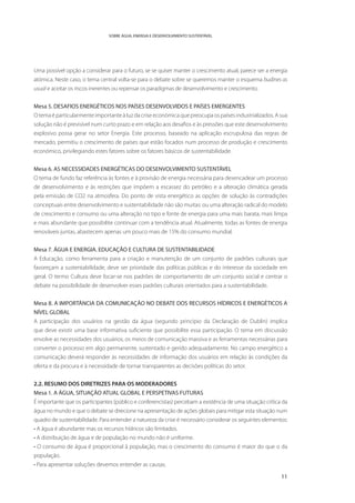 SOBRE ÁGUA, ENERGIA E DESENVOLVIMENTO SUSTENTÁVEL




Uma possível opção a considerar para o futuro, se se quiser manter o crescimento atual, parece ser a energia
atómica. Neste caso, o tema central volta-se para o debate sobre se queremos manter o esquema budines as
usual e aceitar os riscos inerentes ou repensar os paradigmas de desenvolvimento e crescimento.


Mesa 5. DESAFIOS ENERGÉTICOS NOS PAÍSES DESENVOLVIDOS E PAÍSES EMERGENTES
O tema é particularmente importante à luz da crise económica que preocupa os países industrializados. A sua
solução não é previsível num curto prazo e em relação aos desafios e às pressões que este desenvolvimento
explosivo possa gerar no setor Energia. Este processo, baseado na aplicação escrupulosa das regras de
mercado, permitiu o crescimento de países que estão focados num processo de produção e crescimento
económico, privilegiando estes fatores sobre os fatores básicos de sustentabilidade.


Mesa 6. AS NECESSIDADES ENERGÉTICAS DO DESENVOLVIMENTO SUSTENTÁVEL
O tema de fundo faz referência às fontes e à provisão de energia necessária para desencadear um processo
de desenvolvimento e às restrições que impõem a escassez do petróleo e a alteração climática gerada
pela emissão de CO2 na atmosfera. Do ponto de vista energético as opções de solução às contradições
conceptuais entre desenvolvimento e sustentabilidade não são muitas: ou uma alteração radical do modelo
de crescimento e consumo ou uma alteração no tipo e fonte de energia para uma mais barata, mais limpa
e mais abundante que possibilite continuar com a tendência atual. Atualmente, todas as fontes de energia
renováveis juntas, abastecem apenas um pouco mais de 15% do consumo mundial.


Mesa 7. ÁGUA E ENERGIA. EDUCAÇÃO E CULTURA DE SUSTENTABILIDADE
A Educação, como ferramenta para a criação e manutenção de um conjunto de padrões culturais que
favoreçam a sustentabilidade, deve ser prioridade das políticas públicas e do interesse da sociedade em
geral. O termo Cultura deve focar-se nos padrões de comportamento de um conjunto social e centrar o
debate na possibilidade de desenvolver esses padrões culturais orientados para a sustentabilidade.


Mesa 8. A IMPORTÂNCIA DA COMUNICAÇÃO NO DEBATE DOS RECURSOS HÍDRICOS E ENERGÉTICOS A
NÍVEL GLOBAL
A participação dos usuários na gestão da água (segundo princípio da Declaração de Dublin) implica
que deve existir uma base informativa suficiente que possibilite essa participação. O tema em discussão
envolve as necessidades dos usuários, os meios de comunicação massiva e as ferramentas necessárias para
converter o processo em algo permanente, sustentado e gerido adequadamente. No campo energético a
comunicação deverá responder às necessidades de informação dos usuários em relação às condições da
oferta e da procura e à necessidade de tornar transparentes as decisões políticas do setor.


2.2. RESUMO DOS DIRETRIZES PARA OS MODERADORES
Mesa 1. A ÁGUA, SITUAÇÃO ATUAL GLOBAL E PERSPETIVAS FUTURAS
É importante que os participantes (público e conferencistas) percebam a existência de uma situação crítica da
água no mundo e que o debate se direcione na apresentação de ações globais para mitigar esta situação num
quadro de sustentabilidade. Para entender a natureza da crise é necessário considerar os seguintes elementos:
• A água é abundante mas os recursos hídricos são limitados.
• A distribuição de água e de população no mundo não é uniforme.
• O consumo de água é proporcional à população, mas o crescimento do consumo é maior do que o da
população.
• Para apresentar soluções devemos entender as causas.

                                                                                                          11
 