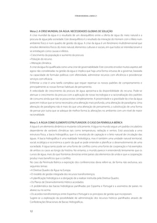 FÓRUM MUNDIAL LISBOA 21




Mesa 2. A CRISE MUNDIAL DA ÁGUA. NECESSIDADES GLOBAIS DE SOLUÇÃO
A crise mundial da água é o resultado de um desequilíbrio entre a oferta de água do meio natural e a
procura de água pela sociedade. Este desequilíbrio é o resultado da interação do Homem com o Meio num
ambiente físico e num quadro de gestão da água. A crise da água é um fenómeno multidimensional que
envolve elementos físicos do meio natural, elementos culturais e sociais, em que todos se interrelacionam e
se entrelaçam como causas e efeitos.
• Crescimento da população e aumento da procura.
• Poluição do recurso.
• Alteração climática.
A crise da água foi qualificada como uma crise de governabilidade. Este conceito envolve muitos aspetos até
agora não consideradas na gestão da água e implica que haja uma forma virtuosa de a governar, baseada
na capacidade de formular políticas com efetividade, administrar recursos com eficiência e providenciar
serviços com eficácia.
Enfrentar a crise é uma tarefa complexa que requer repensar os nossos padrões de comportamento e
principalmente as nossas formas habituais de pensamento.
A velocidade de crescimento da procura de água aproxima-a da disponibilidade do recurso. Pode-se
atenuar o crescimento da procura com a aplicação de novas tecnologias e a racionalização dos padrões
de consumo ainda que não se possa evitar completamente. A proximidade e a gravidade da crise da água
parecem indicar que se torna necessária uma alteração mais profunda, uma alteração de paradigma. Uma
alteração de paradigma não é mais do que uma alteração de pensamento, a substituição de uma forma
de pensar por outra que se adeque de melhor forma às alterações no ambiente com um nível de maior
racionalidade.


Mesa 3. A ÁGUA COMO ELEMENTO ESTRUTURADOR. O CASO DA PENÍNSULA IBÉRICA
A água é um elemento dinâmico e mutante ciclicamente. A água no mundo segue um padrão circulatório
dependente de variáveis climáticas tais como temperatura, radiação e ventos. Está associada a uma
estrutura física, a bacia hidrográfica, que é o recetáculo de captação e o leito natural de circulação das
águas. A bacia hidrográfica é uma realidade hidrológica, mas é também uma unidade natural territorial,
social, ecológica e económica a partir da qual se pode entender e planificar o desenvolvimento de uma
sociedade. A água tanto pode ser uma fonte de conflito como uma fonte de cooperação e há exemplos
de ambos os casos ao longo da história. No entanto, o mundo parece ir entendendo lentamente que os
cursos de água, mais do que fronteiras divisórias entre países são elementos de união e que a cooperação
produz mais benefícios que o conflito.
No caso da Península Ibérica a exposição dos conferencistas devia referir-se, de forma não exclusiva, aos
seguintes temas:
• A Diretiva Quadro da Água na Europa.
• O modelo de gestão integrada dos recursos transfronteiriços.
• A planificação hidrológica e a obrigação de a realizar instituída pela Diretiva Quadro.
• Os Planos de Desenvolvimento Hídrico acordados.
• A problemática das bacias hidrológicas partilhadas por Espanha e Portugal e a assimetria de países rio
abaixo ou rio acima.
• Os acordos transfronteiriços entre Espanha e Portugal e os princípios de gestão que incorporam.
Sugere-se a exploração da possibilidade de administração dos recursos hídricos partilhados através de
Confederações Binacionais de Bacias Hidrográficas.


12
 