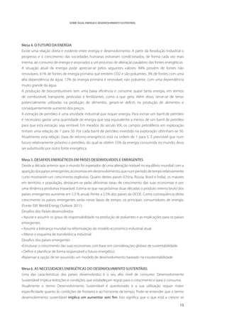 SOBRE ÁGUA, ENERGIA E DESENVOLVIMENTO SUSTENTÁVEL




Mesa 4. O FUTURO DA ENERGIA
Existe uma relação direta e evidente entre energia e desenvolvimento. A partir da Revolução Industrial o
progresso e o crescimento das sociedades humanas estiveram condicionados, de forma cada vez mais
intensa, ao consumo de energia e associados a um processo de alteração paulatino das fontes energéticas.
A situação atual da energia pode apreciar-se pelos seguintes valores: 84% provém de fontes não
renováveis. 61% de fontes de energia primária que emitem CO2 e são poluentes. 3% de fontes com uma
alta dependência da água. 12% da energia primária é renovável, não poluente, com uma dependência
muito grande da água.
A produção de biocombustíveis tem uma baixa eficiência e consome quase tanta energia, em termos
de combustível, transporte, pesticidas e fertilizantes, como a que gera. Além disso, serve-se de terras
potencialmente utilizadas na produção de alimentos, geram-se deficits na produção de alimentos e
consequentemente aumento dos preços.
A extração de petróleo é uma atividade industrial que requer energia. Para extrair um barril de petróleo
é necessário gastar uma quantidade de energia que seja equivalente a menos de um barril de petróleo
para que esta extração seja rentável. Em meados do século XIX, os campos petrolíferos em exploração
tinham uma relação de 1 para 50. Por cada barril de petróleo investido na exploração obtinham-se 50.
Atualmente esta relação (taxa de retorno energético) está na ordem de 1 para 5. É previsível que num
futuro relativamente próximo o petróleo, do qual se obtém 33% da energia consumida no mundo, deva
ser substituído por outra fonte energética.


Mesa 5. DESAFIOS ENERGÉTICOS EM PAÍSES DESENVOLVIDOS E EMERGENTES
Desde a década anterior que o mundo foi espetador de uma alteração notável no equilíbrio mundial com a
aparição dos países emergentes, economias em desenvolvimento, que num período de tempo relativamente
curto mostraram um crescimento explosivo. Quatro destes países (China, Rússia, Brasil e Índia), os maiores
em território e população, destacam-se pelas altíssimas taxas de crescimento das suas economias e por
uma dinâmica produtiva imparável. Estima-se que nas próximas duas décadas o produto interno bruto dos
países emergentes aumente em 5.3 % anual, frente a 2.5% dos países da OCDE. Como consequência deste
crescimento os países emergentes serão nesse lapso de tempo, os principais consumidores de energia.
(Fonte: EIA. World Energy Outlook 2011).
Desafios dos Países desenvolvidos
• Apurar e assumir os graus de responsabilidade na produção de poluentes e as implicações para os países
emergentes.
• Assumir a liderança mundial na reformulação do modelo económico-industrial atual.
• Alterar o esquema de transferência industrial
Desafios dos países emergentes
•Estruturar o crescimento das suas economias com base em considerações globais de sustentabilidade
• Definir e planificar de forma responsável o futuro energético
•Repensar a opção de ter assumido um modelo de desenvolvimento baseado na insustentabilidade


Mesa 6. AS NECESSIDADES ENERGÉTICAS DO DESENVOLVIMENTO SUSTENTÁVEL
Uma das características dos países desenvolvidos é o seu alto nível de consumo. Desenvolvimento
Sustentável implica restrições e condições que estabeleçam regras para o crescimento e para o consumo.
Atualmente o termo Desenvolvimento Sustentável é questionado e a sua utilização requer maior
especificidade quanto às condições de fronteira e ao horizonte de tempo. Pode-se entender que o termo
desenvolvimento sustentável implica um aumentar sem fim. Isto significa que o que está a crescer se

                                                                                                       13
 