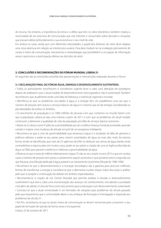 SOBRE ÁGUA, ENERGIA E DESENVOLVIMENTO SUSTENTÁVEL




do recurso. No entanto, a importância do tema e o efeito que tem no setor doméstico, também implica a
necessidade de um processo de comunicação que vise informar o consumidor sobre decisões e situações
que possam afetar profundamente a sua economia e o seu nível de vida.
Em ambos os casos, ainda que com diferentes intensidades, o papel dos diretores do setor deve adaptar
uma nova abertura em relação ao interlocutor-usuário. Esta deve traduzir-se na instalação permanente de
canais e meios de comunicação, mecanismos e metodologias que possibilitem a circulação de informação
veraz e oportuna e a participação efetiva nas decisões do setor.




3. CONCLUSÕES E RECOMENDAÇÕES DO FÓRUM MUNDIAL LISBOA 21
As seguintes são as conclusões extraídas das apresentações e intervenções realizadas durante o Fórum.


3.1 DECLARAÇÃO FINAL DO FÓRUM ÁGUA, ENERGIA E DESENVOLVIMENTO SUSTENTÁVEL
• Todos os participantes reconhecem e consideram urgente levar a cabo uma alteração de paradigma
depois de analisarem que o atual modelo de desenvolvimento está esgotado e não é sustentável. Também
reconhecem que atualmente existe uma falta de liderança a nível local, regional e mundial.
• Identificou-se que os problemas vinculados à água e à energia têm um paralelismo uma vez que o
número de pessoas sem acesso a serviços básicos de água é o mesmo que ao de energia considerando as
peculiaridades de ambos os âmbitos.
• O crescimento da população e os 7000 milhões de pessoas com que contamos no mundo fazem com
que a população urbana já seja uma maioria a partir de 2011 e com que os problemas do atual modelo
continuem a deteriorar a qualidade de vida da população por falta de serviços básicos acessíveis.
• Adota-se a Cultura como 4º pilar da sustentabilidade por ser a melhor herança moral da sociedade, para dar
coesão e inspirar uma mudança de atitude em prol de um progresso inteligente.
• Reconhece-se que a crise de governabilidade que atravessa a água é o resultado da falta de gestores e
políticos idóneos e pede-se aos países para criarem autoridades de água ao mais alto nível, da mesma
forma, tendo-se identificado que mais de 25 agências da ONU se dedicam aos temas da água dando sinais
contraditórios e equivocados em muitos casos, pede-se aos países a criação de uma só Agência Mundial da
Água na ONU para garantir coerência e melhorar a governabilidade da água.
• Observa-se que a meta do milénio relativamente à água (7) não se vai cumprir no ano 2015 e que em muitos
casos o número de pessoas sem acesso a saneamento seguro aumentou e que portanto esta é a segunda vez
que fracassa uma Década dedicada à água potável e ao Saneamento (a primeira Década foi 1980-1990)
• Reconhece-se que o desenvolvimento e a inovação tecnológica são a garantia para procurar melhores
formas de transformar a energia e considera-se que a alternativa nuclear requer maior discussão e análise,
pelo que se propõe a continuação do debate em âmbitos especializados.
• Recomenda-se a criação de um Centro Mundial que permita analisar e estudar o desenvolvimento
sustentável e que leve a cabo uma monitorização dos avanços do conhecimento, vinculando a sociedade
civil; além de adotar a Carta da Terra como documento para a educação num desenvolvimento sustentável.
• Concluiu-se que a atual universidade é um formador de soluções para problemas do século passado
pelo que requeremos que a universidade altere o seu enfoque de formação e investigação e responda aos
problemas do século 21.
• Por fim, reconheceu-se que os atuais meios de comunicação se devem reinventar para cumprirem o seu
papel de formador de opinião de forma veraz e transparente.
Lisboa, 25 de outubro de 2011

                                                                                                         15
 
