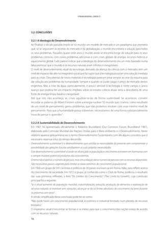 FÓRUM MUNDIAL LISBOA 21




3.2. CONCLUSÕES


3.2.1 A Ideologia do Desenvolvimento
Ao finalizar o século passado impôs-se no mundo um modelo de mercado e um paradigma que prometia
que, se se seguissem as receitas do mercado e da globalização, o mundo encontraria a solução para todos
os seus problemas. Passados quase vinte anos o mundo ainda se encontra longe da solução para os seus
problemas crónicos, com novos problemas adicionais e com crises globais de energia, recursos hídricos e
aquecimento global. Tudo parece indicar que a ideologia do desenvolvimento era um mito baseado numa
falsa premissa: que o mundo e os recursos naturais eram infinitos e inesgotáveis.
O nível de desenvolvimento atual da tecnologia, derivado da aliança da ciência com o mercado, tem um
nível de impacto tão alto no imaginário social que faz supor que a tecnologia possa ser uma solução imediata
para as crises. Descobertas de novos materiais e tecnologias parecem estar sempre ao virar da esquina para
dar solução aos problemas da humanidade. Sempre e quando se puder pagar o preço de mercado destes
engenhos. Mas a crise da água, particularmente, é pouco sensível à tecnologia e neste campo o único
avanço que poderia ter um impacto imediato sobre os estados críticos atuais seria a descoberta de uma
fonte de energia limpa, barata e inesgotável.
Até que isto não aconteça, as crises agudizar-se-ão de forma sustentável. Se acontecer, convém
recordar as palavras de Albert Einstein sobre a energia nuclear: “O mundo que criamos, como resultado
de um nível de pensamento, gerou problemas que não podemos resolver com esse mesmo nível de
pensamento… Para que a humanidade possa sobreviver, necessitamos de uma forma substancialmente
nova de pensar e aprender”.


3.2.2 A Sustentabilidade do Desenvolvimento
Em 1987, foi apresentado oficialmente o Relatório Brundtland (Our Common Future, Brundtland 1987),
elaborado pela Comissão Mundial das Nações Unidas para o Meio ambiente e o Desenvolvimento. Neste
relatório aparece pela primeira vez o termo Desenvolvimento Sustentável e com ele alguns conceitos que é
necessário repensar à luz do tempo decorrido:
Desenvolvimento sustentável é o desenvolvimento que satisfaz as necessidades do presente sem comprometer a
possibilidade das gerações futuras satisfazerem as suas próprias necessidades.
Este desenvolvimento sustentável só pode ser alcançado se população e crescimento estiverem em harmonia com
o sempre mutável potencial produtivo dos ecossistemas.
O tema não é apenas o número de pessoas, mas sim a relação desse número de pessoas com os recursos disponíveis.
São necessários passos urgentes para limitar as taxas extremas de crescimento populacional.
Em 1968 um grupo de 105 cientistas e políticos de 30 países reuniram-se em Roma, Itália, para refletir acerca
do crescimento da sociedade. Em 1972 o grupo, já conhecido como o Club de Roma, publicou o resultado
das suas primeiras reflexões, o livro “Os Limites do Crescimento” (The Limits to Growth), cuja conclusão
principal foi a seguinte:
“se o atual aumento de população mundial, industrialização, poluição, produção de alimentos e exploração de
recursos naturais se mantiver sem variações, alcançar-se-ão os limites absolutos de crescimento na terra durante
os próximos cem anos”.
A versão simplificada desta conclusão pode ler-se como:
“Não pode haver um crescimento populacional, económico e industrial ilimitado num planeta de recursos
limitados”.
O imperativo atual é encontrar as formas e os meios para que o crescimento das nações esteja de acordo
com os recursos naturais.

16
 