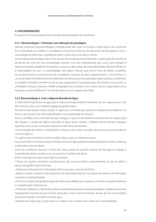 SOBRE ÁGUA, ENERGIA E DESENVOLVIMENTO SUSTENTÁVEL




3.3 RECOMENDAÇÕES
As seguintes recomendações foram extraídas da participação dos assistentes.


3.3.1. Recomendação 1. Promover uma alteração de paradigma
Perante a perceção da profundidade e multiplicidade das crises no mundo, a observação mais recorrente
foi a necessidade de modificar a sociedade, a economia e as formas de vida atuais. Isto foi exposto como a
necessidade de reformular o paradigma sobre o qual está construído o mundo.
Uma mudança de paradigma não é mais do que uma mudança de pensamento, a substituição de uma forma
de pensar por outra de uma racionalidade superior. Uma das consequências das crises é que obrigam a
repensar situações, problemas e respostas e a procurar alternativas de maior efetividade, eficácia e eficiência.
A profundidade da crise e a racionalidade mais básica indicam que está na hora de alterar os padrões
de comportamento e pensamento das sociedades humanas, de gerir rigorosamente o crescimento e o
consumo. Nada na história da humanidade permite afirmar que estas alterações sejam possíveis. Geralmente
os modelos obsoletos mantêm-se até ao seu esgotamento e autodestruição. No entanto, nunca antes as
sociedades humanas estiveram melhor preparadas nem contaram com tantos meios e capacidades como
hoje para se automodificarem. Só o tempo dirá se somos capazes de o fazer.


3.3.2 Recomendação 2. Criar a Agência Mundial da Água
A indiscutível importância da água para a vida torna imprescindível a existência de um organismo ao mais
alto nível que atue como referente global da gestão hídrica.
No sistema das Nações Unidas existem 25 agências e comissões que, direta ou indiretamente, trabalham no
tema, o que resulta num setor fragmentado e com duplicidade de funções.
No ano de 2008, como conclusão da Expo Zaragoza, o governo de Espanha comprometeu-se a apoiar para
dar impulso à criação da Agência Mundial da Água. Neste sentido o Pabellón Puente da Expo Zaragoza
registava entre os seus conteúdos expositivos dois temas destacados:
• A necessidade de unificar, a nível global, o enfoque, a discussão e as ações referentes aos recursos hídricos
numa só agência.
• A urgência de reconhecer a nível mundial a Água como um Direito Humano.
No ano de 2010 o reconhecimento do Direito Humano à Água pela Assembleia das Nações Unidas confirmou
a importância das iniciativas.
Como se manifestou durante o Fórum de Lisboa, existe um grande interesse de Portugal em relação à
materialização desta iniciativa e ao compromisso manifesto de apoio.
Entre as funções principais desta Agência estariam:
• Propor um quadro normativo mundial acerca dos recursos hídricos, especialmente no que se refere a
bacias hidrográficas transnacionais.
• Disseminar efetivamente a informação hídrica que gera o sistema de NNUU.
• Apoiar e assistir os países no levantamento de informação hídrica e na criação de sistemas de informação
coerentes e estandardizados.
• Promover modelos de gestão da água de maior racionalidade que os atuais, com enfase na gestão sistémica
e na planificação multissetorial.
• Promover a difusão e o intercâmbio eficaz e global de boas práticas, lições aprendidas, modelos e processos
reproduzíveis, experiências que tenham alcançado o êxito e recomendações, através de um centro próprio
de documentação e transferência sobre água.
• Impulsionar a educação, os princípios e os valores que suscitem uma cultura de sustentabilidade.


                                                                                                             17
 