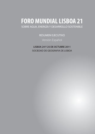 FORO MUNDIAL LISBOA 21




     FORO MUNDIAL LISBOA 21
     SOBRE AGUA, ENERGÍA Y DESARROLLO SOSTENIBLE


                 RESUMEN EJECUTIVO
                   Versión Español

             LISBOA 24 Y 25 DE OCTUBRE 2011
            SOCIEDAD DE GEOGRAFIA DE LISBOA




20
 