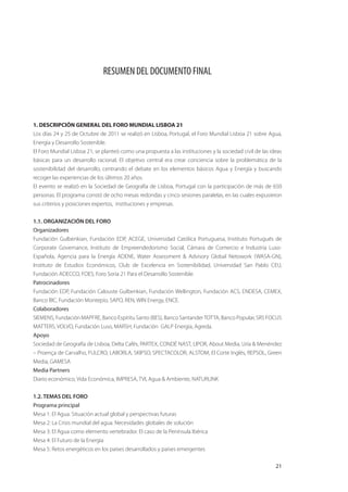 RESUMEN DEL DOCUMENTO FINAL




1. DESCRIPCIÓN GENERAL DEL FORO MUNDIAL LISBOA 21
Los días 24 y 25 de Octubre de 2011 se realizó en Lisboa, Portugal, el Foro Mundial Lisboa 21 sobre Agua,
Energía y Desarrollo Sostenible.
El Foro Mundial Lisboa 21, se planteó como una propuesta a las instituciones y la sociedad civil de las ideas
básicas para un desarrollo racional. El objetivo central era crear conciencia sobre la problemática de la
sostenibilidad del desarrollo, centrando el debate en los elementos básicos Agua y Energía y buscando
recoger las experiencias de los últimos 20 años.
El evento se realizó en la Sociedad de Geografía de Lisboa, Portugal con la participación de más de 650
personas. El programa constó de ocho mesas redondas y cinco sesiones paralelas, en las cuales expusieron
sus criterios y posiciones expertos, instituciones y empresas.


1.1. ORGANIZACIÓN DEL FORO
Organizadores
Fundación Gulbenkian, Fundación EDP, ACEGE, Universidad Católica Portuguesa, Instituto Portugués de
Corporate Governance, Instituto de Empreendedorismo Social, Cámara de Comercio e Industria Luso-
Española, Agencia para la Energía ADENE, Water Assessment & Advisory Global Netowork (WASA-GN),
Instituto de Estudios Económicos, Club de Excelencia en Sostenibilidad, Universidad San Pablo CEU,
Fundación ADECCO, FOES, Foro Soria 21 Para el Desarrollo Sostenible.
Patrocinadores
Fundación EDP, Fundación Calouste Gulbenkian, Fundación Wellington, Fundación ACS, ENDESA, CEMEX,
Banco BIC, Fundación Montepío, SAPO, REN, WIN Energy, ENCE.
Colaboradores
SIEMENS, Fundación MAPFRE, Banco Espíritu Santo (BES), Banco Santander TOTTA, Banco Popular, SRS FOCUS
MATTERS, VOLVO, Fundación Luso, MARSH, Fundación GALP Energía, Agreda.
Apoyo
Sociedad de Geografía de Lisboa, Delta Cafés, PARTEX, CONDÉ NAST, LIPOR, About Media, Uría & Menéndez
– Proença de Carvalho, FULCRO, LABORLA, SKIPSO, SPECTACOLOR, ALSTOM, El Corte Inglés, REPSOL, Green
Media, GAMESA
Media Partners
Diario económico, Vida Económica, IMPRESA, TVI, Agua & Ambiente, NATURLINK


1.2. TEMAS DEL FORO
Programa principal
Mesa 1: El Agua. Situación actual global y perspectivas futuras
Mesa 2: La Crisis mundial del agua. Necesidades globales de solución
Mesa 3: El Agua como elemento vertebrador. El caso de la Península Ibérica
Mesa 4: El Futuro de la Energía
Mesa 5: Retos energéticos en los países desarrollados y países emergentes

                                                                                                          21
 