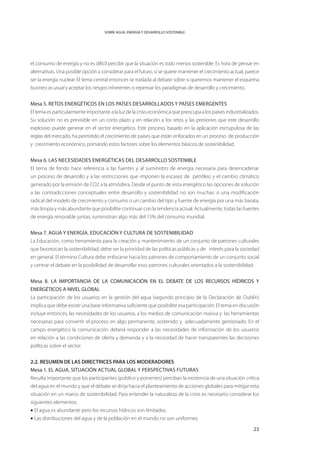 SOBRE AGUA, ENERGÍA Y DESARROLLO SOSTENIBLE




el consumo de energía y no es difícil percibir que la situación es todo menos sostenible. Es hora de pensar en
alternativas. Una posible opción a considerar para el futuro, si se quiere mantener el crecimiento actual, parece
ser la energía nuclear. El tema central entonces se traslada al debate sobre si queremos mantener el esquema
business as usual y aceptar los riesgos inherentes o repensar los paradigmas de desarrollo y crecimiento.


Mesa 5. RETOS ENERGÉTICOS EN LOS PAÍSES DESARROLLADOS Y PAÍSES EMERGENTES
El tema es particularmente importante a la luz de la crisis económica que preocupa a los países industrializados.
Su solución no es previsible en un corto plazo y en relación a los retos y las presiones que este desarrollo
explosivo puede generar en el sector energético. Este proceso, basado en la aplicación escrupulosa de las
reglas del mercado, ha permitido el crecimiento de países que están enfocados en un proceso de producción
y crecimiento económico, primando estos factores sobre los elementos básicos de sostenibilidad.


Mesa 6. Las necesidades energéticas del desarrollo sostenible
El tema de fondo hace referencia a las fuentes y al suministro de energía necesaria para desencadenar
un proceso de desarrollo y a las restricciones que imponen la escasez de petróleo y el cambio climático
generado por la emisión de CO2 a la atmósfera. Desde el punto de vista energético las opciones de solución
a las contradicciones conceptuales entre desarrollo y sostenibilidad no son muchas: o una modificación
radical del modelo de crecimiento y consumo o un cambio del tipo y fuente de energía por una más barata,
más limpia y más abundante que posibilite continuar con la tendencia actual. Actualmente, todas las fuentes
de energía renovable juntas, suministran algo más del 15% del consumo mundial.


Mesa 7. Agua y Energía. Educación y cultura de sostenibilidad
La Educación, como herramienta para la creación y mantenimiento de un conjunto de patrones culturales
que favorezcan la sostenibilidad, debe ser la prioridad de las políticas públicas y de interés para la sociedad
en general. El término Cultura debe enfocarse hacia los patrones de comportamiento de un conjunto social
y centrar el debate en la posibilidad de desarrollar esos patrones culturales orientados a la sostenibilidad.


Mesa 8. LA IMPORTANCIA DE LA COMUNICACIÓN EN EL DEBATE DE LOS RECURSOS HÍDRICOS Y
ENERGÉTICOS A NIVEL GLOBAL
La participación de los usuarios en la gestión del agua (segundo principio de la Declaración de Dublín)
implica que debe existir una base informativa suficiente que posibilite esa participación. El tema en discusión
incluye entonces, las necesidades de los usuarios, a los medios de comunicación masiva y las herramientas
necesarias para convertir el proceso en algo permanente, sostenido y adecuadamente gestionado. En el
campo energético la comunicación deberá responder a las necesidades de información de los usuarios
en relación a las condiciones de oferta y demanda y a la necesidad de hacer transparentes las decisiones
políticas sobre el sector.


2.2. RESUMEN DE LAS DIRECTRICES PARA LOS MODERADORES
Mesa 1. El Agua, situación actual GLOBAL y perspectivas futuras
Resulta importante que los participantes (público y ponentes) perciban la existencia de una situación crítica
del agua en el mundo y que el debate se dirija hacia el planteamiento de acciones globales para mitigar esta
situación en un marco de sostenibilidad. Para entender la naturaleza de la crisis es necesario considerar los
siguientes elementos:
• El agua es abundante pero los recursos hídricos son limitados.
• Las distribuciones del agua y de la población en el mundo no son uniformes.

                                                                                                              23
 