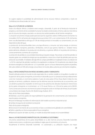 SOBRE AGUA, ENERGÍA Y DESARROLLO SOSTENIBLE




Se sugiere explorar la posibilidad de administración de los recursos hídricos compartidos a través de
Confederaciones Binacionales de Cuenca.


Mesa 4. El Futuro de la Energía
Existe una relación directa y evidente entre energía y desarrollo. A partir de la Revolución Industrial el
progreso y crecimiento de las sociedades humanas ha estado condicionado, en forma cada vez más intensa
por el consumo de energía y asociado a un proceso de cambio paulatino de las fuentes energéticas.
La situación actual de la energía puede apreciarse por los siguientes valores: El 84% proviene de fuentes no
renovables. El 61% de fuentes de energía primaria que emiten CO2 y son contaminantes. El 3% de fuentes
tiene una alta dependencia del agua. El 12% de energía primaria es renovable, no contaminantes, con una
dependencia alta del agua.
La producción de biocombustibles tiene una baja eficiencia y consume casi tanta energía, en términos
de combustible, transporte, pesticidas y fertilizantes, como la que genera. Además se emplean tierras
potencialmente utilizadas en la producción de alimentos, se generan déficits en la producción de éstos y,
consecuentemente, aumentos de sus precios.
La extracción de petróleo es una actividad industrial que requiere energía. Para extraer un barril de petroleo se
requiere gastar una cantidad de energía que sea equivalente a menos de un barril de petroleo para que esta
extracción sea rentable. A mediados del siglo XIX, los campos petrolíferos en explotaión tenían una relación de
1 a 50. Por cada barril de petroleo invertido en la explotación se obtenían 50. Actualmente esta relación (tasa
de retorno energético) es del orden de 1 a 5. Es previsible que en un futuro relativamente próximo el petróleo,
del cual se obtiene el 33% de la energía consumida en el mundo, deba sustituirse por otra fuente energética.


Mesa 5. RETOS ENERGÉTICOS EN PAÍSES DESARROLLADOS Y EMERGENTES
Desde la década anterior el mundo ha sido espectador de un cambio notable en el equilibrio mundial con
la aparición de los países emergentes, economías en desarrollo, que en un período de tiempo relativamente
corto han mostrado un crecimiento explosivo. Cuatro de estos países (China, Rusia, Brasil e India), los más
grandes en territorio y población, destacan por las altísimas tasas de crecimiento de sus economías y por
una dinámica productiva imparable. Se estima que en las próximas dos décadas el producto interior bruto
de los países emergentes se incrementará un 5.3 % anual, frente a un 2.5% de los países de la OACDE.
Como consecuencia de este crecimiento los países emergentes serán en ese lapso de tiempo, los principales
consumidores de energía. (Fuente: EIA. World Energy Outlook. 2011).
Retos de los Países desarrollados
• Deslindar y asumir los grados de responsabilidad en la generación de contaminantes y las implicaciones
para los países emergentes.
• Asumir el liderazgo mundial en la reformulación del modelo económico-industrial actual.
• Cambiar el esquema de transferencia industrial
Retos de los países emergentes
• Estructurar el crecimiento de sus economías en base a consideraciones globales de sostenibilidad
• Definir y planificar en forma responsable el futuro energético
• Repensar la opción de haber asumido un modelo de desarrollo basado en la insostenibilidad


Mesa 6. LAS NECESIDADES ENERGÉTICAS DEL DESARROLLO SOSTENIBLE
Una de las características de los países desarrollados es su alto nivel de consumo. Desarrollo Sostenible
implica restricciones y condiciones que establecen reglas para el crecimiento y el consumo.
Actualmente el término Desarrollo Sostenible es cuestionado y su utilización requiere una mayor

                                                                                                              25
 