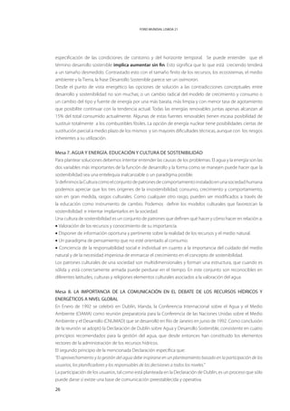 FORO MUNDIAL LISBOA 21




especificación de las condiciones de contorno y del horizonte temporal. Se puede entender que el
término desarrollo sostenible implica aumentar sin fin. Esto significa que lo que está creciendo tenderá
a un tamaño desmedido. Contrastado esto con el tamaño finito de los recursos, los ecosistemas, el medio
ambiente y la Tierra, la frase Desarrollo Sostenible parece ser un oxímoron.
Desde el punto de vista energético las opciones de solución a las contradicciones conceptuales entre
desarrollo y sostenibilidad no son muchas; o un cambio radical del modelo de crecimiento y consumo o
un cambio del tipo y fuente de energía por una más barata, más limpia y con menor tasa de agotamiento
que posibilite continuar con la tendencia actual. Todas las energías renovables juntas apenas alcanzan al
15% del total consumido actualmente. Algunas de estas fuentes renovables tienen escasa posibilidad de
sustituir totalmente a los combustibles fósiles. La opción de energía nuclear tiene posibilidades ciertas de
sustitución parcial a medio plazo de los mismos y sin mayores dificultades técnicas, aunque con los riesgos
inherentes a su utilización.


Mesa 7. AGUA Y ENERGÍA. EDUCACIóN Y CULTURA DE SOSTENIBILIDAD
Para plantear soluciones debemos intentar entender las causas de los problemas. El agua y la energía son las
dos variables más importantes de la función de desarrollo y la forma como se manejen puede hacer que la
sostenibilidad sea una entelequia inalcanzable o un paradigma posible.
Si definimos la Cultura como el conjunto de patrones de comportamiento instalado en una sociedad humana
podemos apreciar que los tres orígenes de la insostenibilidad, consumo, crecimiento y comportamiento,
son en gran medida, rasgos culturales. Como cualquier otro rasgo, pueden ser modificados a través de
la educación como instrumento de cambio. Podemos definir los modelos culturales que favorezcan la
sostenibilidad e intentar implantarlos en la sociedad.
Una cultura de sostenibilidad es un conjunto de patrones que definen qué hacer y cómo hacer en relación a:
• Valoración de los recursos y conocimiento de su importancia.
• Disponer de información oportuna y pertinente sobre la realidad de los recursos y el medio natural.
• Un paradigma de pensamiento que no esté orientado al consumo.
• Conciencia de la responsabilidad social e individual en cuanto a la importancia del cuidado del medio
natural y de la necesidad imperiosa de enmarcar el crecimiento en el concepto de sostenibilidad.
Los patrones culturales de una sociedad son multidimensionales y forman una estructura, que cuando es
sólida y está correctamente armada puede perdurar en el tiempo. En este conjunto son reconocibles en
diferentes latitudes, culturas y religiones elementos culturales asociados a la valoración del agua


Mesa 8. LA IMPORTANCIA DE LA COMUNICACIÓN EN EL DEBATE DE LOS RECURSOS HÍDRICOS Y
ENERGÉTICOS A NIVEL GLOBAL
En Enero de 1992 se celebró en Dublín, Irlanda, la Conferencia Internacional sobre el Agua y el Medio
Ambiente (CIAMA) como reunión preparatoria para la Conferencia de las Naciones Unidas sobre el Medio
Ambiente y el Desarrollo (CNUMAD) que se desarrolló en Río de Janeiro en junio de 1992. Como conclusión
de la reunión se adoptó la Declaración de Dublín sobre Agua y Desarrollo Sostenible, consistente en cuatro
principios recomendados para la gestión del agua, que desde entonces han constituido los elementos
rectores de la administración de los recursos hídricos.
El segundo principio de la mencionada Declaración específica que:
“El aprovechamiento y la gestión del agua debe inspirarse en un planteamiento basado en la participación de los
usuarios, los planificadores y los responsables de las decisiones a todos los niveles.”
La participación de los usuarios, tal como está planteada en la Declaración de Dublín, es un proceso que sólo
puede darse si existe una base de comunicación preestablecida y operativa.

26
 