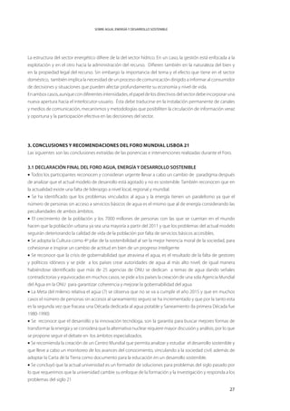 SOBRE AGUA, ENERGÍA Y DESARROLLO SOSTENIBLE




La estructura del sector energético difiere de la del sector hídrico. En un caso, la gestión está enfocada a la
explotación y en el otro hacia la administración del recurso. Difieren también en la naturaleza del bien y
en la propiedad legal del recurso. Sin embargo la importancia del tema y el efecto que tiene en el sector
doméstico, también implica la necesidad de un proceso de comunicación dirigido a informar al consumidor
de decisiones y situaciones que pueden afectar profundamente su economía y nivel de vida.
En ambos casos, aunque con diferentes intensidades, el papel de los directivos del sector debe incorporar una
nueva apertura hacia el interlocutor-usuario. Ésta debe traducirse en la instalación permanente de canales
y medios de comunicación, mecanismos y metodologías que posibiliten la circulación de información veraz
y oportuna y la participación efectiva en las decisiones del sector.




3. Conclusiones y recomendaciones del Foro Mundial Lisboa 21
Las siguientes son las conclusiones extraídas de las ponencias e intervenciones realizadas durante el Foro.


3.1 DECLARACIÓN FINAL DEL FORO AGUA, ENERGÍA Y DESARROLLO SOSTENIBLE
• Todos los participantes reconocen y consideran urgente llevar a cabo un cambio de paradigma después
de analizar que el actual modelo de desarrollo está agotado y no es sostenible. También reconocen que en
la actualidad existe una falta de liderazgo a nivel local, regional y mundial.
• Se ha identificado que los problemas vinculados al agua y la energía tienen un paralelismo ya que el
número de personas sin acceso a servicios básicos de agua es el mismo que al de energía considerando las
peculiaridades de ambos ámbitos.
• El crecimiento de la población y los 7000 millones de personas con las que se cuentan en el mundo
hacen que la población urbana ya sea una mayoría a partir del 2011 y que los problemas del actual modelo
seguirán deteriorando la calidad de vida de la población por falta de servicios básicos accesibles.
• Se adopta la Cultura como 4º pilar de la sostenibilidad al ser la mejor herencia moral de la sociedad, para
cohesionar e inspirar un cambio de actitud en bien de un progreso inteligente
• Se reconoce que la crisis de gobernabilidad que atraviesa el agua, es el resultado de la falta de gestores
y políticos idóneos y se pide a los países crear autoridades de agua al más alto nivel, de igual manera
habiéndose identificado que más de 25 agencias de ONU se dedican a temas de agua dando señales
contradictorias y equivocadas en muchos casos, se pide a los países la creación de una sola Agencia Mundial
del Agua en la ONU para garantizar coherencia y mejorar la gobernabilidad del agua
• La Meta del milenio relativa el agua (7) se observa que no se va a cumplir el año 2015 y que en muchos
casos el número de personas sin accesos al saneamiento seguro se ha incrementado y que por la tanto esta
es la segunda vez que fracasa una Década dedicada al agua potable y Saneamiento (la primera Década fue
1980-1990)
• Se reconoce que el desarrollo y la innovación tecnóloga, son la garantía para buscar mejores formas de
transformar la energía y se considera que la alternativa nuclear requiere mayor discusión y análisis, por lo que
se propone seguir el debate en los ámbitos especializados.
• Se recomienda la creación de un Centro Mundial que permita analizar y estudiar el desarrollo sostenible y
que lleve a cabo un monitoreo de los avances del conocimiento, vinculando a la sociedad civil; además de
adoptar la Carta de la Tierra como documento para la educación en un desarrollo sostenible.
• Se concluyó que la actual universidad es un formador de soluciones para problemas del siglo pasado por
lo que requerimos que la universidad cambie su enfoque de la formación y la investigación y responda a los
problemas del siglo 21

                                                                                                             27
 