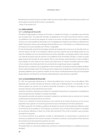 FORO MUNDIAL LISBOA 21




• Finalmente se reconoció que los actuales medios de comunicación deben reinventarse para cumplir su rol
de formador de opinión de forma veraz y transparente.
Lisboa 25 de octubre 2011


3.2. CONCLUSIONES
3.2.1 La Ideología del Desarrollo
Al finalizar el siglo pasado se impuso en el mundo un modelo de mercado y un paradigma que prometía
que, de seguir estos las recetas del mercado y la globalización, el mundo encontraría la solución a todos
sus problemas. Casi veinte años después el mundo se encuentra aún lejos de la solución a sus problemas
crónicos, con nuevos problemas adicionales y con crisis globales de energía, recursos hídricos y calentamiento
global. Todo parece indicar que la ideología del desarrollismo era un mito basado en una falsa premisa: que
el mundo y los recursos naturales eran infinitos e inagotables.
El nivel de desarrollo actual de la tecnología, derivado de la alianza de la ciencia con el mercado, tiene un
nivel de impacto tan alto en el imaginario colectivo que hace suponer que la tecnología puede ser una
solución inmediata a las crisis. Descubrimientos de nuevos materiales y, tecnologías parecen estar siempre
a la vuelta de la esquina para dar solución a los problemas de la humanidad. Siempre y cuando se pueda
pagar el precio de mercado de estos ingenios. Pero la crisis del agua, particularmente, es poco sensible a
la tecnología y en este campo el único avance que podría tener un impacto inmediato sobre los estados
críticos actuales seria el descubrimiento de una fuente de energía limpia, barata e inagotable.
Mientras esto no suceda, las crisis se agudizarán en forma sostenida. Convendría recordar las palabras de Albert
Einstein sobre la energía nuclear: “El mundo que hemos creado como resultado de un nivel de pensamiento, ha
generado problemas que no podemos resolver con ese mismo nivel de pensamiento…Para que la humanidad
pueda sobrevivir, necesitaremos una manera substancialmente nueva de pensar y aprender”.


3.2.2 La Sostenibilidad del Desarrollo
En 1987, fue presentado oficialmente el Informe Brundtland (Our Common Future, Brundtland 1987),
elaborado para Comisión Mundial de Naciones Unidas para el Medioambiente y el Desarrollo. En este
informe aparece por primera vez el término Desarrollo Sostenible y con él algunos conceptos que es
necesario repensar a la luz del tiempo transcurrido:
Desarrollo sostenible es desarrollo que satisface las necesidades del presente sin comprometer la posibilidad de
que futuras generaciones satisfagan sus propias necesidades.
Este desarrollo sostenible sólo puede ser alcanzado si población y crecimiento están en armonía con el siempre
cambiante potencial productivo de los ecosistemas.
El tema no es solamente el número de personas, sino la relación de ese número de personas con los recursos
disponibles. Pasos urgentes son necesarios para limitar las tasas extremadas de crecimiento poblacional.
En 1968 un grupo de 105 científicos, y políticos de 30 países se reunión en Roma, Italia para reflexionar sobre
el crecimiento de la sociedad. En 1972 el grupo, ya conocido como el Club de Roma publicó un resultado
de sus primeras reflexiones, el libro “Los Límites del Crecimiento” (The Limits to Growth), cuya conclusión
principal fue la siguiente:
“si el actual incremento de la población mundial, la industrialización, la contaminación, la producción de
alimentos y la explotación de los recursos naturales se mantiene sin variación, se alcanzarán los límites absolutos
de crecimiento en la tierra durante los próximos cien años”.
La versión simplificada de esta conclusión puede leerse como:
“No puede haber un crecimiento poblacional, económico e industrial ilimitado en un planeta de recursos
limitados”.

28
 