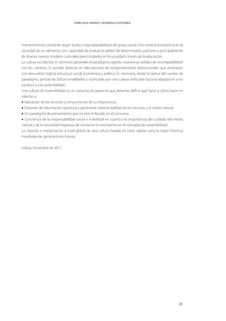 SOBRE AGUA, ENERGÍA Y DESARROLLO SOSTENIBLE




mantenimiento constante según la alta o baja adaptabilidad del grupo social. Esto merece la existencia en la
sociedad de un elemento con capacidad de evaluar la validez de determinados patrones y principalmente
de diseñar nuevos modelos culturales para instalarlos en la sociedad a través de la educación.
La cultura occidental, en términos generales el paradigma vigente, muestra ya señales de incompatibilidad
con los cambios. Es posible detectar en ella patrones de comportamiento disfuncionales que amenazan
con derrumbar toda la estructura social, económica y política. Es necesario, desde la óptica del cambio de
paradigma, tamizar las disfuncionalidades y sustituirlas por una cultura enfocada hacia la adaptación a los
cambios y a la sostenibilidad.
Una cultura de sostenibilidad es un conjunto de patrones que deberían definir qué hacer y cómo hacer en
relación a:
• Valoración de los recursos y conocimiento de su importancia.
• Disponer de información oportuna y pertinente sobre la realidad de los recursos y el medio natural.
• Un paradigma de pensamiento que no esté enfocado en el consumo.
• Conciencia de la responsabilidad social e individual en cuanto a la importancia del cuidado del medio
natural y de la necesidad imperiosa de enmarcar el crecimiento en el concepto de sostenibilidad.
La creación e implantación a nivel global de una cultura basada en estos valores sería la mejor herencia
moral para las generaciones futuras.


Lisboa, Diciembre de 2011




                                                                                                         31
 