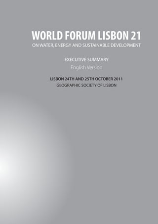 WORLD FORUM LISBON 21




 WORLD FORUM LISBON 21
 ON WATER, ENERGY AND SUSTAINABLE DEVELOPMENT


              EXECUTIVE SUMMARY
                 English Version

        LISBON 24TH AND 25TH OCTOBER 2011
           GEOGRAPHIC SOCIETY OF LISBON




32
 