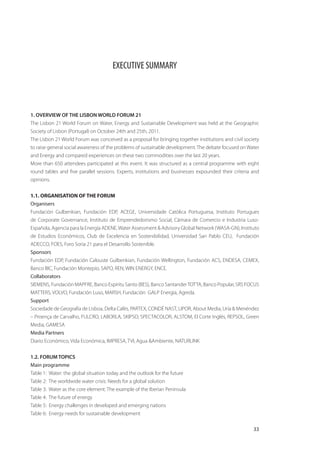 EXECUTIVE SUMMARY




1. OVERVIEW OF THE LISBON WORLD FORUM 21
The Lisbon 21 World Forum on Water, Energy and Sustainable Development was held at the Geographic
Society of Lisbon (Portugal) on October 24th and 25th, 2011.
The Lisbon 21 World Forum was conceived as a proposal for bringing together institutions and civil society
to raise general social awareness of the problems of sustainable development. The debate focused on Water
and Energy and compared experiences on these two commodities over the last 20 years.
More than 650 attendees participated at this event. It was structured as a central programme with eight
round tables and five parallel sessions. Experts, institutions and businesses expounded their criteria and
opinions.


1.1. ORGANISATION OF THE FORUM
Organisers
Fundación Gulbenkian, Fundación EDP, ACEGE, Universidade Católica Portuguesa, Instituto Portugues
de Corporate Governance, Instituto de Emprendedorismo Social, Cámara de Comercio e Industria Luso-
Española, Agencia para la Energía ADENE, Water Assessment & Advisory Global Network (WASA-GN), Instituto
de Estudios Económicos, Club de Excelencia en Sostenibilidad, Universidad San Pablo CEU, Fundación
ADECCO, FOES, Foro Soria 21 para el Desarrollo Sostenible.
Sponsors
Fundación EDP, Fundación Calouste Gulbenkian, Fundación Wellington, Fundación ACS, ENDESA, CEMEX,
Banco BIC, Fundación Montepío, SAPO, REN, WIN ENERGY, ENCE.
Collaborators
SIEMENS, Fundación MAPFRE, Banco Espíritu Santo (BES), Banco Santander TOTTA, Banco Popular, SRS FOCUS
MATTERS, VOLVO, Fundación Luso, MARSH, Fundación GALP Energía, Agreda.
Support
Sociedade de Geografía de Lisboa, Delta Cafés, PARTEX, CONDÉ NAST, LIPOR, About Media, Uría & Menéndez
– Proença de Carvalho, FULCRO, LABORLA, SKIPSO, SPECTACOLOR, ALSTOM, El Corte Inglés, REPSOL, Green
Media, GAMESA
Media Partners
Diario Económico, Vida Económica, IMPRESA, TVI, Agua &Ambiente, NATURLINK


1.2. FORUM TOPICS
Main programme
Table 1: Water: the global situation today and the outlook for the future
Table 2: The worldwide water crisis: Needs for a global solution
Table 3: Water as the core element: The example of the Iberian Peninsula
Table 4: The future of energy
Table 5: Energy challenges in developed and emerging nations
Table 6: Energy needs for sustainable development

                                                                                                       33
 