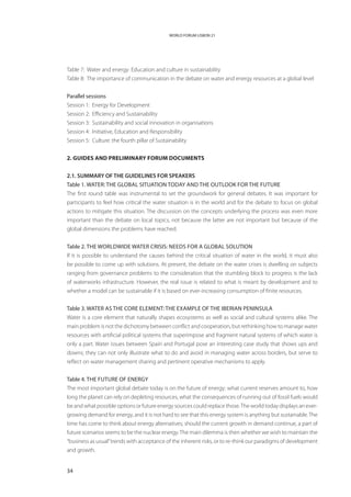WORLD FORUM LISBON 21




Table 7: Water and energy: Education and culture in sustainability
Table 8: The importance of communication in the debate on water and energy resources at a global level


Parallel sessions
Session 1: Energy for Development
Session 2: Efficiency and Sustainability
Session 3: Sustainability and social innovation in organisations
Session 4: Initiative, Education and Responsibility
Session 5: Culture: the fourth pillar of Sustainability


2. Guides and preliminary Forum documents


2.1. SUMMARY OF THE GUIDELINES FOR SPEAKERS
Table 1. Water: the global situation today and the outlook for the future
The first round table was instrumental to set the groundwork for general debates. It was important for
participants to feel how critical the water situation is in the world and for the debate to focus on global
actions to mitigate this situation. The discussion on the concepts underlying the process was even more
important than the debate on local topics, not because the latter are not important but because of the
global dimensions the problems have reached.


Table 2. The worldwide water crisis: Needs for a global solution
If it is possible to understand the causes behind the critical situation of water in the world, it must also
be possible to come up with solutions. At present, the debate on the water crises is dwelling on subjects
ranging from governance problems to the consideration that the stumbling block to progress is the lack
of waterworks infrastructure. However, the real issue is related to what is meant by development and to
whether a model can be sustainable if it is based on ever-increasing consumption of finite resources.


Table 3. Water as the core element: The example of the Iberian Peninsula
Water is a core element that naturally shapes ecosystems as well as social and cultural systems alike. The
main problem is not the dichotomy between conflict and cooperation, but rethinking how to manage water
resources with artificial political systems that superimpose and fragment natural systems of which water is
only a part. Water issues between Spain and Portugal pose an interesting case study that shows ups and
downs; they can not only illustrate what to do and avoid in managing water across borders, but serve to
reflect on water management sharing and pertinent operative mechanisms to apply.


Table 4. The future of energy
The most important global debate today is on the future of energy: what current reserves amount to, how
long the planet can rely on depleting resources, what the consequences of running out of fossil fuels would
be and what possible options or future energy sources could replace those. The world today displays an ever-
growing demand for energy, and it is not hard to see that this energy system is anything but sustainable. The
time has come to think about energy alternatives; should the current growth in demand continue, a part of
future scenarios seems to be the nuclear energy. The main dilemma is then whether we wish to maintain the
“business as usual” trends with acceptance of the inherent risks, or to re-think our paradigms of development
and growth.


34
 
