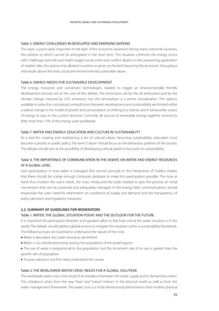 ON WATER, ENERGY AND SUSTAINABLE DEVELOPMENT




Table 5. ENERGY CHALLENGES IN DEVELOPED AND EMERGING NATIONS
This topic is particularly important in the light of the economic downturn facing many industrial countries,
the solution to which cannot be anticipated in the short term. This situation confronts the energy sector
with challenges and risks and might trigger social unrest and conflict. Based on the unwavering application
of market rules, this process has allowed countries to grow unchecked, favouring the economic throughput
and results above the basic social and environmental sustainable values.


Table 6. Energy needs for sustainable development
The energy resources and conversion technologies needed to trigger an environmentally friendly
development process are at the core of this debate. The restrictions set by the oil exhaustion and by the
climate change induced by CO2 emissions into the atmosphere is a prime consideration. The options
available to solve the conceptual contradictions between development and sustainability are limited: either
a radical change in the model of growth and consumption, or shifting to a cleaner and in exhaustible source
of energy to stay on the current direction. Currently, all sources of renewable energy together amount to
little more than 15% of the energy used worldwide.


Table 7. Water and energy: Education and culture in sustainability
As a tool for creating and maintaining a set of cultural values, favouring sustainability, education must
become a priority in public policy. The term “culture” should focus on the behaviour patterns of the society.
The debate should aim at the possibility of developing cultural patterns focussed on sustainability.


Table 8. THE IMPORTANCE OF COMMUNICATION IN THE DEBATE ON WATER AND ENERGY RESOURCES
AT A GLOBAL LEVEL
User participation in how water is managed (the second principle in the Declaration of Dublin) implies
that there should be a large enough computer database to make this participation possible. The issue at
hand thus involves the users’ needs, the mass media and the tools needed to give the process an initial
momentum that can be sustained and adequately managed. In the energy field, communications should
emphasize the users’ need for information on conditions of supply and demand and the transparency of
policy decisions and regulatory measures.


2.2. SUMMARY OF GUIDELINES FOR MODERATORS
Table 1. Water, the global situation today and the outlook for the future
It is important for participants (listeners and speakers alike) to feel how critical the water situation is in the
world. The debate should address global actions to mitigate this situation within a sustainability framework.
The following issues are essential to understand the nature of the crisis:
• Water is abundant, but water resources are limited
• Water is not distributed evenly among the population of the world regions
• The use of water is proportional to the population, but the increment rate of its use is greater than the
growth rate of population
• To pose solutions one first need understand the causes


Table 2. The worldwide water crisis: Needs for a global solution
The worldwide water crisis is the result of an imbalance between the water supply and its demand by citizen.
This imbalance arises from the way “man” and “nature” interact in the physical world as well as from the
water management framework. The water crisis is a multi-dimensional phenomenon that involves physical

                                                                                                               35
 