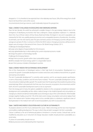 ON WATER, ENERGY AND SUSTAINABLE DEVELOPMENT




dropped to 1:5. It is therefore to be expected that in the relatively near future, 33% of the energy from oil will
have to be found from some other source.
Unconventional oil and gas reserves could moderately improve this perspective.


Table 5. ENERGY CHALLENGES IN DEVELOPED AND EMERGING NATIONS
Over the last decade, the world has witnessed a notable change in the geo-strategic balance due to the
emergence of developing economies that have undergone a large population explosion in a relatively
short time. Four of those nations (China, Russia, Brazil and India), the largest in size and in population, are
noteworthy for their very rapidly growing economies and unstoppable dynamics of production. According
to estimates, over the next twenty years the gross domestic product of emerging countries will grow at an
average annual rate of 5.3%, in contrast to 2.5% for the OECD nations. Emerging economies will become the
largest users of energy in that period of time. (Source: EIA. World Energy Outlook. 2011).
Challenges for Developed Nations
• Accept some degree of responsibility for CO2 emissions
• Accept global leadership in reformulating the current industrial-economic model
• Change the patterns of technology transfer
Challenges for Emerging Nations
• Adapt their economic growth within clear sustainability targets
• Define and plan the future energy system in a responsible manner
• Learn from previous mistakes of developed countries


Table 6. ENERGY NEEDS FOR SUSTAINABLE DEVELOPMENT
One of the characteristics of developed nations is their high level of consumption. Development is a
synonym for growth. Sustainable development involves restrictions and conditions that set limits on growth
and soaring consumption.
The term “sustainable development” is currently under question, and its use requires greater specification
in terms of boundary conditions and the time frame involved. The term sustainable development can be
misconstrued as implying endless growth. This would mean that the growing entity would end up becoming
extremely large. When contrasted with the finite size of our resources, ecosystems, the environment and the
Earth, the term Sustainable Development seems to be an oxymoron.
From the energy point of view, the options available for solutions to the conceptual contradictions between
development and sustainability are few: either a radical change in the model of growth and consumption, or
changing to a cleaner and almost inexhaustible source of energy to stay on the current direction. All renewable
energies together hardly account for 15% of the total current energy consumption and cannot replace fossil
fuels in the medium-term. Nuclear energy seems to be a sensible option to substitute a significant share of
fossil generation in the medium term with no technical problems, but with its associated risks.


Table 7. WATER AND ENERGY: EDUCATION AND CULTURE IN SUSTAINABILITY
To propose solutions one first must understand the causes. Water and energy are the two most important
commodities enabling development. The way in which they are both managed is far from sustainable.
Culture is defined as the set of behavioural patterns immanent in a human society. Cultural traits can be
modified by education as an instrument of change. Education models should promote sustainability as a
social value.
A culture of sustainability should insist on:
• Valuing resources and understanding their importance

                                                                                                               37
 