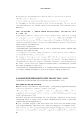 WORLD FORUM LISBON 21




• Having timely and pertinent information on the reality of natural resources and the environment
• Avoiding wasteful use of resources
• Fostering social and individual awareness of the importance of preserving the environment.
The cultural patterns of a society are multidimensional and make up a structure that, when solid and
correctly built, can last over time. The value attached to water is recognisable in different latitudes, cultures
and religions.


Table 8. THE IMPORTANCE OF COMMUNICATION IN THE DEBATE ON WATER AND ENERGY RESOURCES
AT A GLOBAL LEVEL
The International Conference on Water and the Environment  (ICWE) was held in Dublin in January 1992. It
was a preparatory meeting for the UN Conference on the Environment and Development (UNCED) which
took place in Rio de Janeiro in June 1992. The meeting concluded with the adoption of the Dublin Statement
on Water and Sustainable Development. It recommends four principles, which since then have become the
guiding elements in water management.
The second principle specifies that:
“Water development and management should be based on a participatory approach, involving users,
planners and policy-makers at all levels”.
User participation as recommended in the Dublin Statement is a process which can only occur if there is a
pre-established functional base of communication.
The structures of the energy and water sectors are different. The former focuses on generation for
commercialization whereas the latter administers the resource. They also differ in the nature of goods and
their legal ownerships. However, the importance of the subject and the effect it has on the domestic sector
also requires a communication process to inform consumers on decisions and situations that can deeply
affect their economies and standards of living.
Decision-makers must promote the permanent access to media channels, mechanisms and methodologies
to provide true and timely information, and to participate effectively in debates on sector issues.




3. Conclusions and recommendations from the Lisbon World Forum 21
The following conclusions are drawn from the papers and talks delivered at this Forum.


3.1 CLOSING STATEMENT OF THE FORUM
• All the attendees acknowledge how vitally important it is to change the paradigm after analysing the
current model of development and finding it spent and unsustainable.
• The water problem and the energy problem are clearly viewed as being intertwined: the number of
people lacking access to basic water supplies is the same as the number of people lacking access to energy,
considering the particulars of both.
• Population growth and the 7 billion people alive in the world make the population of urban dwellers
the majority as of 2011. The problems affecting the world today will keep dragging down the quality of life
because of a lack of accessible basic services.
• Culture is adopted as being the 4th pillar of sustainability, being the best moral inheritance that society
has to bring people together and inspire a change in behaviour for the good of a smarter type of progress.
• The governance crisis that water is experiencing is acknowledged as being the result of a lack of skilled
politicians and water managers. Nations are therefore being asked to create boards of water authorities at

38
 