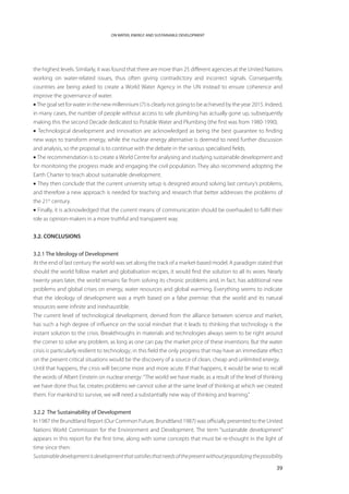 ON WATER, ENERGY AND SUSTAINABLE DEVELOPMENT




the highest levels. Similarly, it was found that there are more than 25 different agencies at the United Nations
working on water-related issues, thus often giving contradictory and incorrect signals. Consequently,
countries are being asked to create a World Water Agency in the UN instead to ensure coherence and
improve the governance of water.
• The goal set for water in the new millennium (7) is clearly not going to be achieved by the year 2015. Indeed,
in many cases, the number of people without access to safe plumbing has actually gone up, subsequently
making this the second Decade dedicated to Potable Water and Plumbing (the first was from 1980-1990).
• Technological development and innovation are acknowledged as being the best guarantee to finding
new ways to transform energy, while the nuclear energy alternative is deemed to need further discussion
and analysis, so the proposal is to continue with the debate in the various specialised fields.
• The recommendation is to create a World Centre for analysing and studying sustainable development and
for monitoring the progress made and engaging the civil population. They also recommend adopting the
Earth Charter to teach about sustainable development.
• They then conclude that the current university setup is designed around solving last century’s problems,
and therefore a new approach is needed for teaching and research that better addresses the problems of
the 21st century.
• Finally, it is acknowledged that the current means of communication should be overhauled to fulfil their
role as opinion-makers in a more truthful and transparent way.


3.2. CONCLUSIONS


3.2.1 The Ideology of Development
At the end of last century the world was set along the track of a market-based model. A paradigm stated that
should the world follow market and globalisation recipes, it would find the solution to all its woes. Nearly
twenty years later, the world remains far from solving its chronic problems and, in fact, has additional new
problems and global crises on energy, water resources and global warming. Everything seems to indicate
that the ideology of development was a myth based on a false premise: that the world and its natural
resources were infinite and inexhaustible.
The current level of technological development, derived from the alliance between science and market,
has such a high degree of influence on the social mindset that it leads to thinking that technology is the
instant solution to the crisis. Breakthroughs in materials and technologies always seem to be right around
the corner to solve any problem, as long as one can pay the market price of these inventions. But the water
crisis is particularly resilient to technology; in this field the only progress that may have an immediate effect
on the present critical situations would be the discovery of a source of clean, cheap and unlimited energy.
Until that happens, the crisis will become more and more acute. If that happens, it would be wise to recall
the words of Albert Einstein on nuclear energy: “The world we have made, as a result of the level of thinking
we have done thus far, creates problems we cannot solve at the same level of thinking at which we created
them. For mankind to survive, we will need a substantially new way of thinking and learning.”


3.2.2 The Sustainability of Development
In 1987 the Brundtland Report (Our Common Future, Brundtland 1987) was officially presented to the United
Nations World Commission for the Environment and Development. The term “sustainable development”
appears in this report for the first time, along with some concepts that must be re-thought in the light of
time since then:
Sustainable development is development that satisfies that needs of the present without jeopardizing the possibility

                                                                                                                39
 