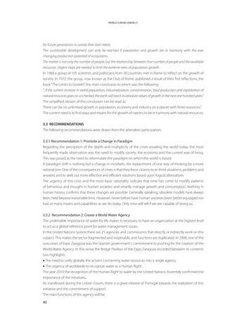 WORLD FORUM LISBON 21




for future generations to satisfy their own needs.
This sustainable development can only be reached if population and growth are in harmony with the ever
changing production potential of ecosystems.
The matter is not only the number of people, but the relationship between that number of people and the available
resources. Urgent steps are needed to limit the extreme rates of population growth.
In 1968 a group of 105 scientists and politicians from 30 countries met in Rome to reflect on the growth of
society. In 1972, the group, now known as the Club of Rome, published a result of their first reflections, the
book “The Limits to Growth”, the main conclusion to which was the following:
“...if the current increase in world population, industrialization, contamination, food production and exploitation of
natural resources goes on unchecked, the earth will reach its absolute values of growth in the next one hundred years.”
The simplified version of this conclusion can be read as:
There can be no unlimited growth in population, economy and industry on a planet with finite resources.”
The current need is to find ways and means for the growth of nations to be in harmony with natural resources.


3.3 RECOMMENDATIONS
The following recommendations were drawn from the attendees’ participation.


3.3.1 Recommendation 1: Promote a Change in Paradigm
Regarding the perception of the depth and multiplicity of the crises assailing the world today, the most
frequently made observation was the need to modify society, the economy and the current way of living.
This was posed as the need to reformulate the paradigm on which the world is based.
A paradigm shift is nothing but a change in mindsets; the replacement of one way of thinking by a more
rational one. One of the consequences of crises is that they force citizens to re-think situations, problems and
answers and to seek out more effective and efficient solutions based upon logical alternatives.
The urgency of this crisis and the most basic rationality indicate that time has come to modify patterns
of behaviour and thought in human societies and smartly manage growth and consumption. Nothing in
human history confirms that these changes are possible. Generally speaking, obsolete models have always
been held beyond reasonable limit. However, never before have human societies been better equipped nor
had so many means and capabilities as we do today. Only time will tell if we are capable of doing so.


3.3.2 Recommendation 2: Create a World Water Agency
The undeniable importance of water for life makes it necessary to have an organization at the highest level
to act as a global reference point for water management issues.
In the United Nations system there are 25 agencies and commissions that directly or indirectly work on this
subject. This makes the sector fragmented and inoperable, and functions are duplicated. In 2008, one of the
outcomes of Expo Zaragoza was the Spanish government’s commitment to pushing for the creation of the
World Water Agency. In this sense the Bridge Pavilion of the Expo Zaragoza recorded between its contents
two highlights:
• The need to unify globally the actions concerning water resources into a single agency.
• The urgency of worldwide to recognize water as a Human Right .
The year 2010 the recognition of the Human Right to water by the United Nations Assembly confirmed the
importance of the initiatives.
As manifested during the Lisbon Forum, there is a great interest of Portugal towards the realization of this
initiative and the commitment of support.
The main functions of this agency will be:

40
 