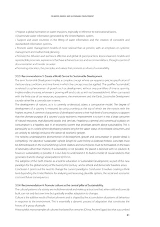 ON WATER, ENERGY AND SUSTAINABLE DEVELOPMENT




• Propose a global normative on water resources, especially in reference to transnational basins.
• Disseminate water information generated by the United Nations system.
• Support and assist countries in the lifting of water information and the creation of consistent and
standardized information systems.
• Promote water management models of more rational than at present, with an emphasis on systemic
management and multisectoral planning.
• Promote the difussion and exchance effective and global of good practices, lessons learned, models and
reproducible processes, experiences that have achieved success and recommendations, through a centre of
documentation and transfer on water.
• Promoting education, the principles and values that promote a culture of sustainability.


3.3.3 Recommendation 3: Create a World Centre for Sustainable Development.
The term Sustainable Development implies a complex concept whose use requires a precise specification of
the boundary conditions and time frame in which the concept must be applied. The qualifier “sustainable”,
as related to a phenomenon of growth such as development, without any quantifiers of time or quantity,
implies endless increase; whatever is growing will tend to do so with no foreseeable limit. When contrasted
with the finite size of our resources, ecosystems, the environment and the Earth, Sustainable Development
sounds rather like a contradiction in terms.
The development of nations, as it is currently understood, obeys a comparative model. The degree of
development of a country is measured by using a ranking at the top of which are the nations with the
highest income. A common characteristic of developed nations is their high level of consumption, to appoint
that the ultimate purpose of a country’s socio-economic improvement is to turn it into a large consumer
of natural resources, manufactured goods and services. Proposing a general and consensual cutback on
consumption is a hopeless task in an economic system that prioritizes growth above sustainability. This is
particularly so in a world where developing nations long for the upper status of developed consumers, and
are unlikely to willingly renounce the option of economic growth.
The need to understand the phenomenon of development, growth and consumption in greater detail is
compelling. The adjective “sustainable” cannot longer be used merely as political rhetoric. Concepts must
be defined based on the overwhelming current realities and new theories must be formulated on the basis
of rationality rather than rhetoric. If sustainability is not possible, the planet is doomed with no solution. If,
however, sustainability is possible, it is our duty to understand it, to build a model of causal relations that
generates it and to change social patterns to fit it in.
The adoption of the Earth Charter as a tool for education in Sustainable Development, as part of the new
paradigm for the global society of the twenty-first century and as ethical and democratic baseline arises.
Conclusion 1 points out the need to change the current paradigms. Conclusion 3 involves creating a think
tank depending the United Nations for analysing and assessing plausible options, the social and economic
costs and future consequences.


3.3.4 Recommendation 4: Promote culture as the central pillar of Sustainability.
The cultural patterns of a society are multidimensional and make up a structure that, when solid and correctly
built, can not only last over time but gradually enables adaptation to changes.
Culture is the additive result of historical events and is shaped by the accumulation of patterns of behaviour
in response to the environment. This is essentially a dynamic process of adaptation that constitutes the
history of a group of people.
History yields many examples of cultures that lasted for centuries (China, Ancient Egypt) but that succumbed

                                                                                                               41
 