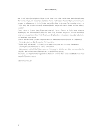 WORLD FORUM LISBON 21




due to their inability to adapt to change. On the other hand, some cultures have been unable to keep
their own identity due to overzealous adaptation (Rome). In either case, the cultural phenomenon requires
constant surveillance vis-a-vis the high or low adaptability of the social group. This merits the existence of
a social entity able to assess the validity of certain patterns, design new cultural models and instil them via
education.
Current culture is showing signs of incompatibility with changes. Patterns of dysfunctional behaviour
are emerging that threaten to bring down the entire social, economic and political structure. It therefore
becomes necessary to weed out the dysfunctions and replace them with a culture focused on adaptation
to changes and sustainability.
A culture of sustainability is a set of patterns that should define what to do and how to do it in terms of:
• Assessing resources and understanding their importance
• Having timely and pertinent information on the reality of resources and the natural environment
• Fostering mindsets not focused on soaring consumption
• Making society and individual citizens aware of the importance of taking care of the environment and of
the urgent need to encompass growth within the concept of sustainability.
The creation and implementation a global level of a culture based on these values would be the best moral
legacy for future generations.


Lisbon, December 2011




42
 