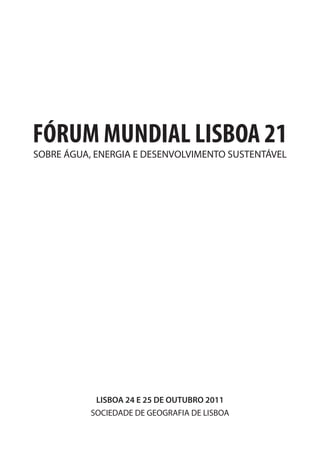 FÓRUM MUNDIAL LISBOA 21
SOBRE ÁGUA, ENERGIA E DESENVOLVIMENTO SUSTENTÁVEL




            LISBOA 24 E 25 DE OUTUBRO 2011
           SOCIEDADE DE GEOGRAFIA DE LISBOA
 