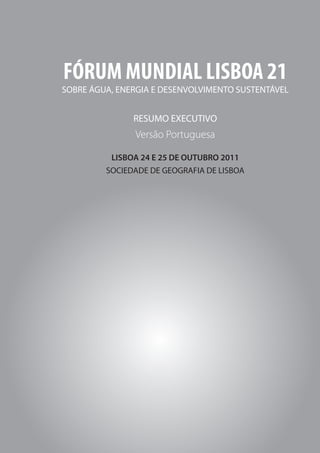 FÓRUM MUNDIAL LISBOA 21




FÓRUM MUNDIAL LISBOA 21
SOBRE ÁGUA, ENERGIA E DESENVOLVIMENTO SUSTENTÁVEL


               RESUMO EXECUTIVO
               Versão Portuguesa

          LISBOA 24 E 25 DE OUTUBRO 2011
         SOCIEDADE DE GEOGRAFIA DE LISBOA




8
 