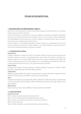 RESUMO DO DOCUMENTO FINAL




1. DESCRIÇÃO GERAL DO FÓRUM MUNDIAL LISBOA 21
Nos dias 24 e 25 de outubro de 2011 realizou-se em Lisboa, Portugal, o Fórum Mundial Lisboa 21 sobre Água,
Energia e Desenvolvimento Sustentável.
O Fórum Mundial Lisboa 21 apresentou-se como uma proposta às instituições e à sociedade civil das ideias
básicas para um desenvolvimento racional. O objetivo central era criar consciência sobre a problemática
da sustentabilidade do desenvolvimento, centrando o debate nos elementos básicos Água e Energia e
procurando reunir as experiências dos últimos 20 anos.
O evento realizou-se na Sociedade de Geografia de Lisboa, Portugal, com a participação de mais de 650
pessoas. O programa constou de oito mesas redondas e cinco sessões paralelas, nas quais expuseram os
seus critérios e posições especialistas, instituições e empresas.


1.1. ORGANIZAÇÃO DO FÓRUM
Organizadores
Fundação Gulbenkian, Fundação EDP, ACEGE, Universidade Católica Portuguesa, Instituto Português de
Corporate Governance, Instituto de Empreendedorismo Social, Câmara de Comércio e Indústria Luso-
Espanhola, Agência para a Energia ADENE, Water Assessment & Advisory Global Netowork (WASA-GN),
Instituto de Estudos Económicos, Club de Excelência em Sustentabilidade, Universidad San Pablo CEU,
Fundação ADECCO, FOES, Fórum Soria 21 Para o Desenvolvimento Sustentável.
Patrocinadores
Fundação EDP, Fundação Calouste Gulbenkian, Fundação Wellington, Fundação ACS, ENDESA, CEMEX,
Banco BIC, Fundação Montepio, SAPO, REN, WIN Energy, ENCE.
Colaboradores
SIEMENS, Fundação MAPFRE, Banco Espírito Santo (BES), Banco Santander TOTTA, Banco Popular, SRS FOCUS
MATTERS, VOLVO, Fundação Luso, MARSH, Fundação GALP Energia, Agreda.
Apoio
Sociedade de Geografia de Lisboa, Delta Cafés, PARTEX, CONDÉ NAST, LIPOR, About Media, Uría & Menéndez
– Proença de Carvalho, FULCRO, LABORLA, SKIPSO, SPECTACOLOR, ALSTOM, El Corte Inglés, REPSOL, Green
Media, GAMESA
Media Partners
Diário Económico, Vida Económica, IMPRESA, TVI, Água & Ambiente, NATURLINK


1.2. TEMAS DO FÓRUM
Programa principal
Mesa 1: A Água, situação atual global e perspetivas futuras
Mesa 2: A Crise mundial da água. Necessidades globais de solução
Mesa 3: A Água como elemento estruturador. O caso da Península Ibérica
Mesa 4: O Futuro da Energia
Mesa 5: Desafios energéticos nos países desenvolvidos e países emergentes

                                                                                                        9
 