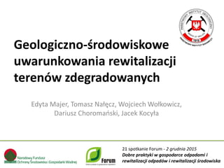 Edyta Majer, Tomasz Nałęcz, Wojciech Wołkowicz,
Dariusz Choromański, Jacek Kocyła
21 spotkanie Forum - 2 grudnia 2015
Dobre praktyki w gospodarce odpadami i
rewitalizacji odpadów i rewitalizacji środowiska
Geologiczno-środowiskowe
uwarunkowania rewitalizacji
terenów zdegradowanych
 