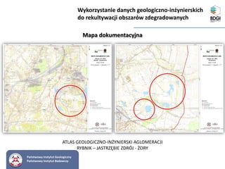 Państwowy Instytut Geologiczny
Państwowy Instytut Badawczy
Mapa dokumentacyjna
ATLAS GEOLOGICZNO-INŻYNIERSKI AGLOMERACJI
RYBNIK – JASTRZĘBIE ZDRÓJ - ŻORY
Wykorzystanie danych geologiczno-inżynierskich
do rekultywacji obszarów zdegradowanych
 