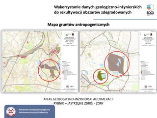 Państwowy Instytut Geologiczny
Państwowy Instytut Badawczy
Mapa gruntów antropogenicznych
ATLAS GEOLOGICZNO-INŻYNIERSKI AGLOMERACJI
RYBNIK – JASTRZĘBIE ZDRÓJ - ŻORY
Wykorzystanie danych geologiczno-inżynierskich
do rekultywacji obszarów zdegradowanych
 