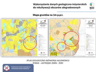 Państwowy Instytut Geologiczny
Państwowy Instytut Badawczy
Mapa gruntów na 1m p.p.t.
Wykorzystanie danych geologiczno-inżynierskich
do rekultywacji obszarów zdegradowanych
ATLAS GEOLOGICZNO-INŻYNIERSKI AGLOMERACJI
RYBNIK – JASTRZĘBIE ZDRÓJ - ŻORY
 