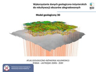 Państwowy Instytut Geologiczny
Państwowy Instytut Badawczy
Model geologiczny 3D
Wykorzystanie danych geologiczno-inżynierskich
do rekultywacji obszarów zdegradowanych
ATLAS GEOLOGICZNO-INŻYNIERSKI AGLOMERACJI
RYBNIK – JASTRZĘBIE ZDRÓJ - ŻORY
 