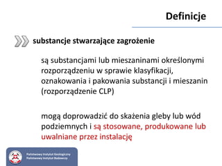 substancje stwarzające zagrożenie
są substancjami lub mieszaninami określonymi
rozporządzeniu w sprawie klasyfikacji,
oznakowania i pakowania substancji i mieszanin
(rozporządzenie CLP)
mogą doprowadzić do skażenia gleby lub wód
podziemnych i są stosowane, produkowane lub
uwalniane przez instalację
Państwowy Instytut Geologiczny
Państwowy Instytut Badawczy
Definicje
 