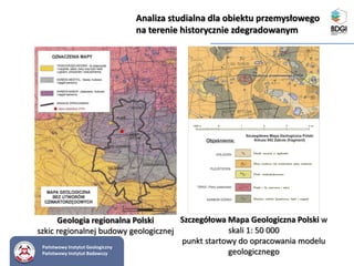 Analiza studialna dla obiektu przemysłowego
na terenie historycznie zdegradowanym
Geologia regionalna Polski
szkic regionalnej budowy geologicznej
Szczegółowa Mapa Geologiczna Polski w
skali 1: 50 000
punkt startowy do opracowania modelu
geologicznego
Państwowy Instytut Geologiczny
Państwowy Instytut Badawczy
 