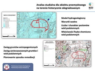 Państwowy Instytut Geologiczny
Państwowy Instytut Badawczy
Analiza studialna dla obiektu przemysłowego
na terenie historycznie zdegradowanym
Zasięg gruntów antropogenicznych
Zasięg zanieczyszczonych gruntów i
wód podziemnych
Planowanie sposobu remediacji
Model hydrogeologiczny
Warunki wodne
Liczba i charakter poziomów
wód podziemnych
Właściwości fizyko-chemiczne
wód podziemnych
 
