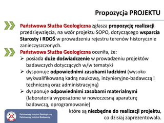 Państwowy Instytut Geologiczny
Państwowy Instytut Badawczy
Propozycja PROJEKTU
Państwowa Służba Geologiczna zgłasza propozycję realizacji
przedsięwzięcia, na wzór projektu SOPO, dotyczącego wsparcia
Starosty i RDOŚ w prowadzeniu rejestru terenów historycznie
zanieczyszczonych.
Państwowa Służba Geologiczna oceniła, że:
 posiada duże doświadczenie w prowadzeniu projektów
badawczych dotyczących w/w tematyki
 dysponuje odpowiednimi zasobami ludzkimi (wysoko
wykwalifikowaną kadrą naukową, inżynieryjno-badawczą i
techniczną oraz administracyjną)
 dysponuje odpowiednimi zasobami materialnymi
(laboratoria wyposażone w nowoczesną aparaturę
badawczą, oprogramowanie)
które są niezbędne do realizacji projektu,
co dzisiaj zaprezentowała.
 