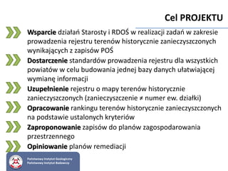 Państwowy Instytut Geologiczny
Państwowy Instytut Badawczy
Cel PROJEKTU
Wsparcie działań Starosty i RDOŚ w realizacji zadań w zakresie
prowadzenia rejestru terenów historycznie zanieczyszczonych
wynikających z zapisów POŚ
Dostarczenie standardów prowadzenia rejestru dla wszystkich
powiatów w celu budowania jednej bazy danych ułatwiającej
wymianę informacji
Uzupełnienie rejestru o mapy terenów historycznie
zanieczyszczonych (zanieczyszczenie ≠ numer ew. działki)
Opracowanie rankingu terenów historycznie zanieczyszczonych
na podstawie ustalonych kryteriów
Zaproponowanie zapisów do planów zagospodarowania
przestrzennego
Opiniowanie planów remediacji
 