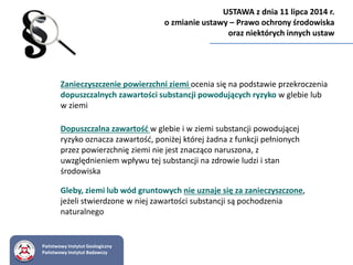 Zanieczyszczenie powierzchni ziemi ocenia się na podstawie przekroczenia
dopuszczalnych zawartości substancji powodujących ryzyko w glebie lub
w ziemi
Dopuszczalna zawartość w glebie i w ziemi substancji powodującej
ryzyko oznacza zawartość, poniżej której żadna z funkcji pełnionych
przez powierzchnię ziemi nie jest znacząco naruszona, z
uwzględnieniem wpływu tej substancji na zdrowie ludzi i stan
środowiska
Gleby, ziemi lub wód gruntowych nie uznaje się za zanieczyszczone,
jeżeli stwierdzone w niej zawartości substancji są pochodzenia
naturalnego
Państwowy Instytut Geologiczny
Państwowy Instytut Badawczy
USTAWA z dnia 11 lipca 2014 r.
o zmianie ustawy – Prawo ochrony środowiska
oraz niektórych innych ustaw
 
