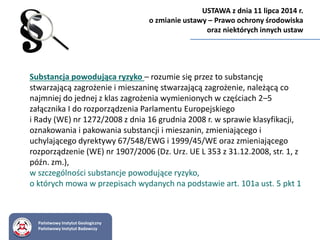 Substancja powodująca ryzyko – rozumie się przez to substancję
stwarzającą zagrożenie i mieszaninę stwarzającą zagrożenie, należącą co
najmniej do jednej z klas zagrożenia wymienionych w częściach 2–5
załącznika I do rozporządzenia Parlamentu Europejskiego
i Rady (WE) nr 1272/2008 z dnia 16 grudnia 2008 r. w sprawie klasyfikacji,
oznakowania i pakowania substancji i mieszanin, zmieniającego i
uchylającego dyrektywy 67/548/EWG i 1999/45/WE oraz zmieniającego
rozporządzenie (WE) nr 1907/2006 (Dz. Urz. UE L 353 z 31.12.2008, str. 1, z
późn. zm.),
w szczególności substancje powodujące ryzyko,
o których mowa w przepisach wydanych na podstawie art. 101a ust. 5 pkt 1
Państwowy Instytut Geologiczny
Państwowy Instytut Badawczy
USTAWA z dnia 11 lipca 2014 r.
o zmianie ustawy – Prawo ochrony środowiska
oraz niektórych innych ustaw
 